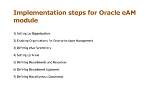 Implementation steps for Oracle eAM
module
1) Setting Up Organizations
2) Enabling Organizations for Enterprise Asset Management
3) Defining eAM Parameters
4) Setting Up Areas
5) Defining Departments and Resources
6) Defining Department Approvers
7) Defining Miscellaneous Documents
 