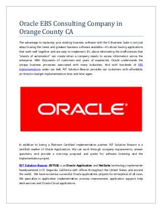 Oracle EBS Consulting Company in
Orange County CA
The advantage to replacing your existing business software with the E-Business Suite is not just
about having the latest and greatest business software available—it’s about having applications
that work well together and are easy to implement. It’s about eliminating the inefficiencies that
“islands of automation” can create when a company needs to access information across the
enterprise. With thousands of customers and years of experience, Oracle understands the
unique business processes associated with many industries. And with hundreds of EBS
implementations under our belt, RJT Solution Beacon provides our customers with affordable,
on time/on budget implementations time and time again.
In addition to being a Platinum Certified implementation partner, RJT Solution Beacon is a
certified reseller of Oracle Applications. We can work through company requirements, answer
questions, and provide a one-stop proposal and quote for software licensing and the
implementation project.
RJT Solution Beacon (RJTSB) is an Oracle Application and NetSuite technology implementer
headquartered in El Segundo, California with offices throughout the United States and around
the world. We have numerous successful Oracle applications projects for enterprises of all sizes.
We specialize in application implementation, process improvement, application support, help
desk services and Oracle Cloud applications.
 