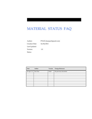 MATERIAL STATUS FAQ


Author:                 PTIAN (tianpan@gmail.com)
Creation Date:          16/04/2012
Last Updated:
Version:                1.0
Status:




Date         Author                  Version   Change Reference

16-Apr- 12   Pan Tian                Draft     No previous document
 
