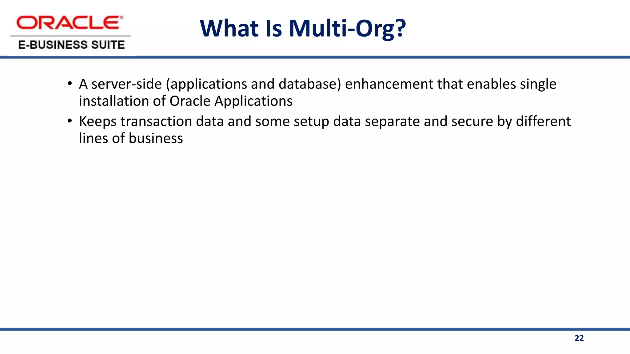 22
What Is Multi-Org?
• A server-side (applications and database) enhancement that enables single
installation of Oracle Applications
• Keeps transaction data and some setup data separate and secure by different
lines of business
 