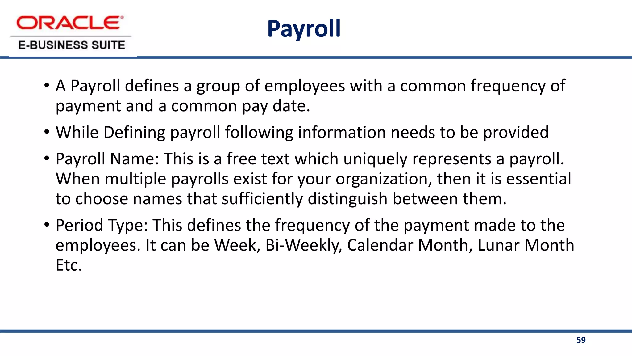 59
Payroll
• A Payroll defines a group of employees with a common frequency of
payment and a common pay date.
• While Defining payroll following information needs to be provided
• Payroll Name: This is a free text which uniquely represents a payroll.
When multiple payrolls exist for your organization, then it is essential
to choose names that sufficiently distinguish between them.
• Period Type: This defines the frequency of the payment made to the
employees. It can be Week, Bi-Weekly, Calendar Month, Lunar Month
Etc.
 