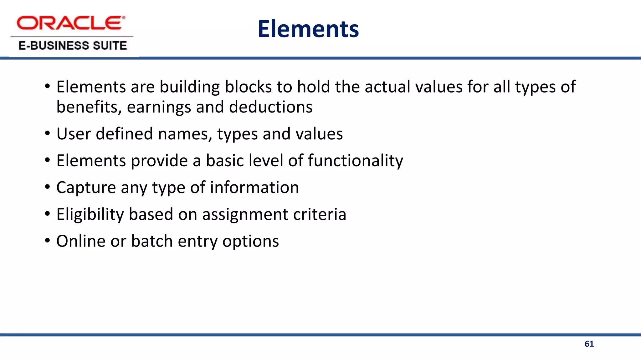 61
Elements
• Elements are building blocks to hold the actual values for all types of
benefits, earnings and deductions
• User defined names, types and values
• Elements provide a basic level of functionality
• Capture any type of information
• Eligibility based on assignment criteria
• Online or batch entry options
 