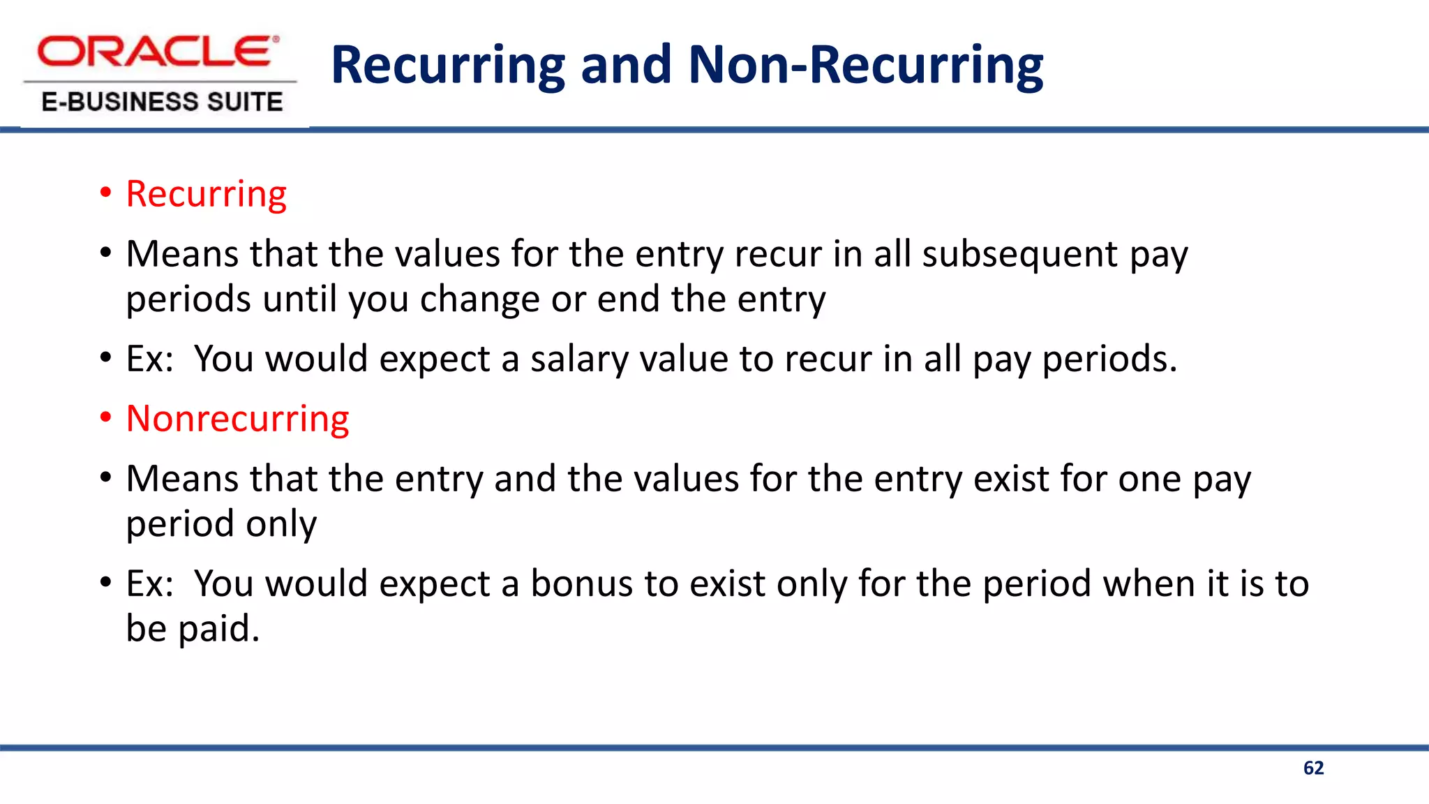 62
Recurring and Non-Recurring
• Recurring
• Means that the values for the entry recur in all subsequent pay
periods until you change or end the entry
• Ex: You would expect a salary value to recur in all pay periods.
• Nonrecurring
• Means that the entry and the values for the entry exist for one pay
period only
• Ex: You would expect a bonus to exist only for the period when it is to
be paid.
 