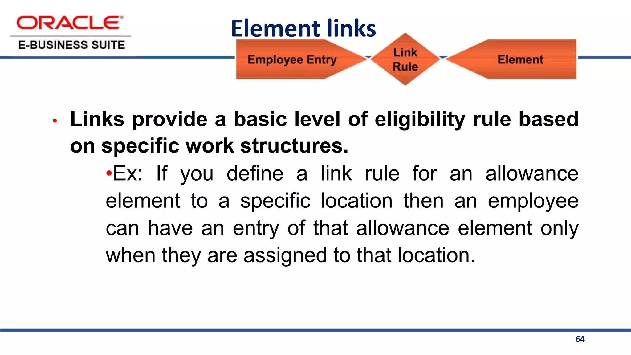 64
Element links
• Links provide a basic level of eligibility rule based
on specific work structures.
•Ex: If you define a link rule for an allowance
element to a specific location then an employee
can have an entry of that allowance element only
when they are assigned to that location.
 