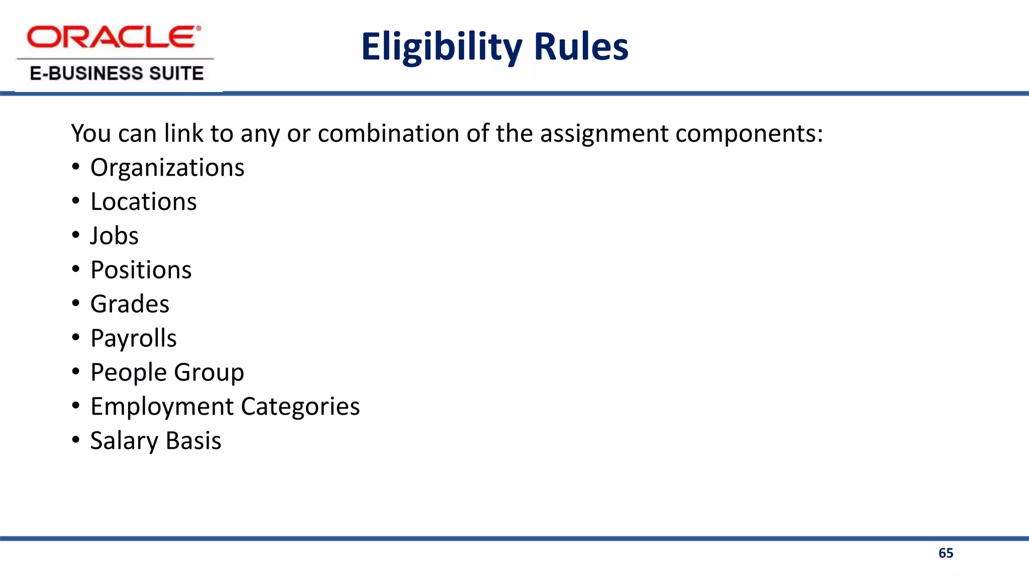 65
Eligibility Rules
You can link to any or combination of the assignment components:
• Organizations
• Locations
• Jobs
• Positions
• Grades
• Payrolls
• People Group
• Employment Categories
• Salary Basis
 