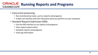 41
Running Reports and Programs
• Concurrent processing:
• Run noninteractive tasks, such as reports and programs.
• It does not interfere with the interactive work you perform on your computer.
• Standard Request Submission (SRS):
• Use the SRS interface to run reports and programs.
• View report output online.
• Schedule reports and programs.
• View log information.
 