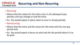 62
Recurring and Non-Recurring
• Recurring
• Means that the values for the entry recur in all subsequent pay
periods until you change or end the entry
• Ex: You would expect a salary value to recur in all pay periods.
• Nonrecurring
• Means that the entry and the values for the entry exist for one pay
period only
• Ex: You would expect a bonus to exist only for the period when it is to
be paid.
 
