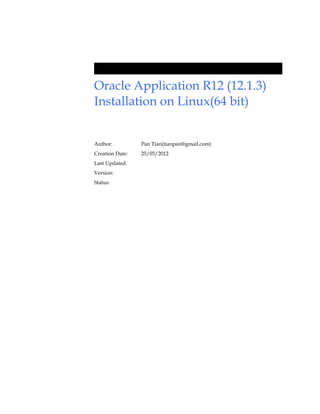 Oracle Application R12 (12.1.3)
Installation on Linux(64 bit)


Author:          Pan Tian(tianpan@gmail.com)
Creation Date:   25/05/2012
Last Updated:
Version:
Status:
 