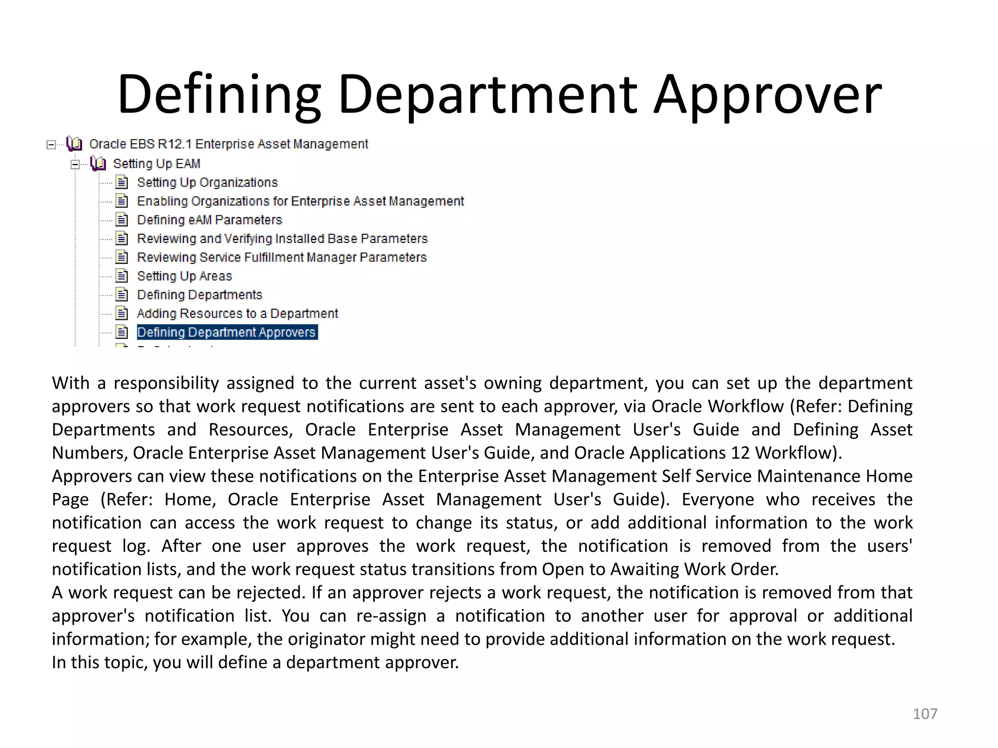 Defining Department Approver



With a responsibility assigned to the current asset's owning department, you can set up the department
approvers so that work request notifications are sent to each approver, via Oracle Workflow (Refer: Defining
Departments and Resources, Oracle Enterprise Asset Management User's Guide and Defining Asset
Numbers, Oracle Enterprise Asset Management User's Guide, and Oracle Applications 12 Workflow).
Approvers can view these notifications on the Enterprise Asset Management Self Service Maintenance Home
Page (Refer: Home, Oracle Enterprise Asset Management User's Guide). Everyone who receives the
notification can access the work request to change its status, or add additional information to the work
request log. After one user approves the work request, the notification is removed from the users'
notification lists, and the work request status transitions from Open to Awaiting Work Order.
A work request can be rejected. If an approver rejects a work request, the notification is removed from that
approver's notification list. You can re-assign a notification to another user for approval or additional
information; for example, the originator might need to provide additional information on the work request.
In this topic, you will define a department approver.

                                                                                                           107
 