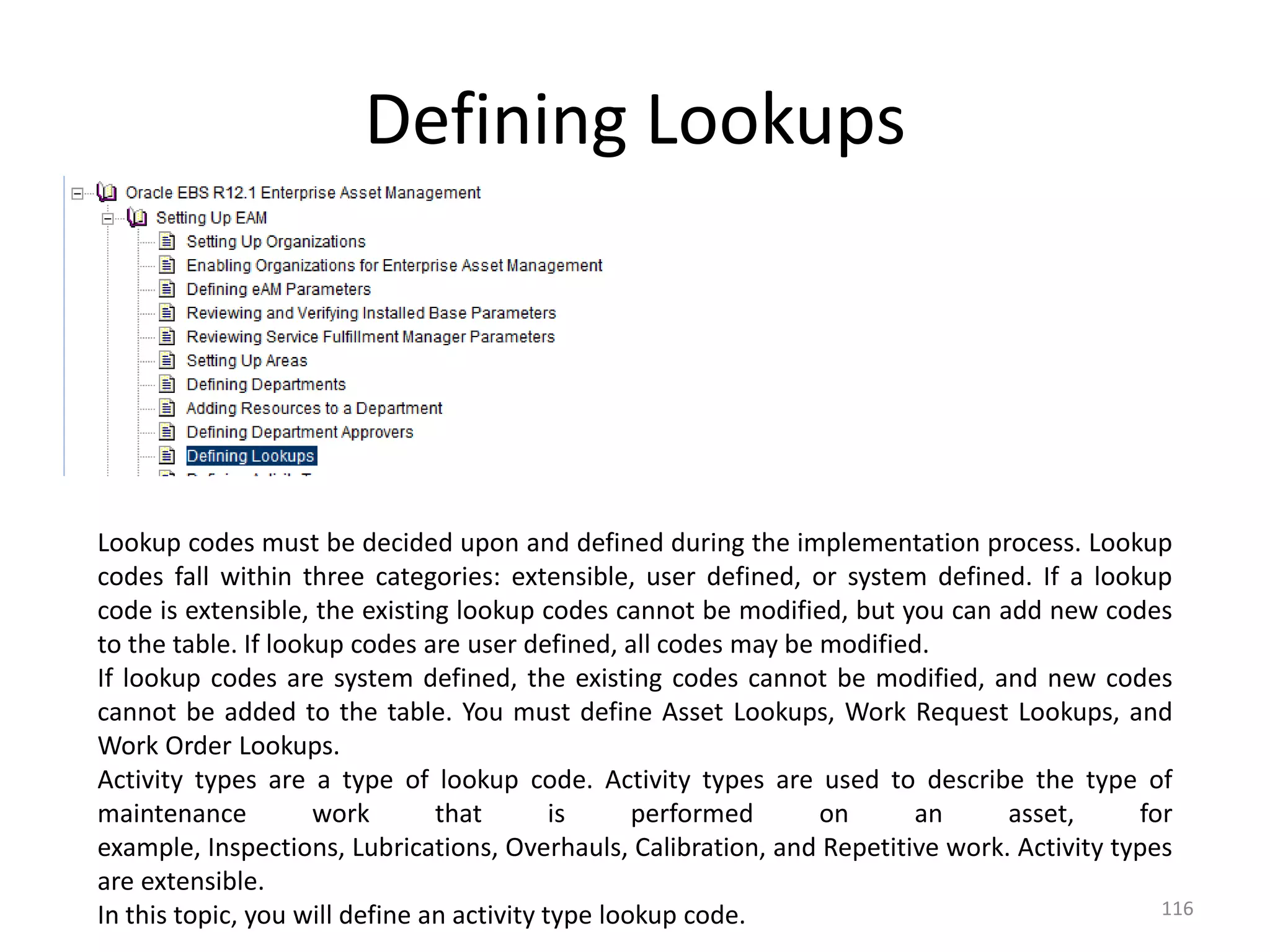 Defining Lookups




Lookup codes must be decided upon and defined during the implementation process. Lookup
codes fall within three categories: extensible, user defined, or system defined. If a lookup
code is extensible, the existing lookup codes cannot be modified, but you can add new codes
to the table. If lookup codes are user defined, all codes may be modified.
If lookup codes are system defined, the existing codes cannot be modified, and new codes
cannot be added to the table. You must define Asset Lookups, Work Request Lookups, and
Work Order Lookups.
Activity types are a type of lookup code. Activity types are used to describe the type of
maintenance          work       that        is     performed     on     an      asset,      for
example, Inspections, Lubrications, Overhauls, Calibration, and Repetitive work. Activity types
are extensible.
In this topic, you will define an activity type lookup code.                                  116
 