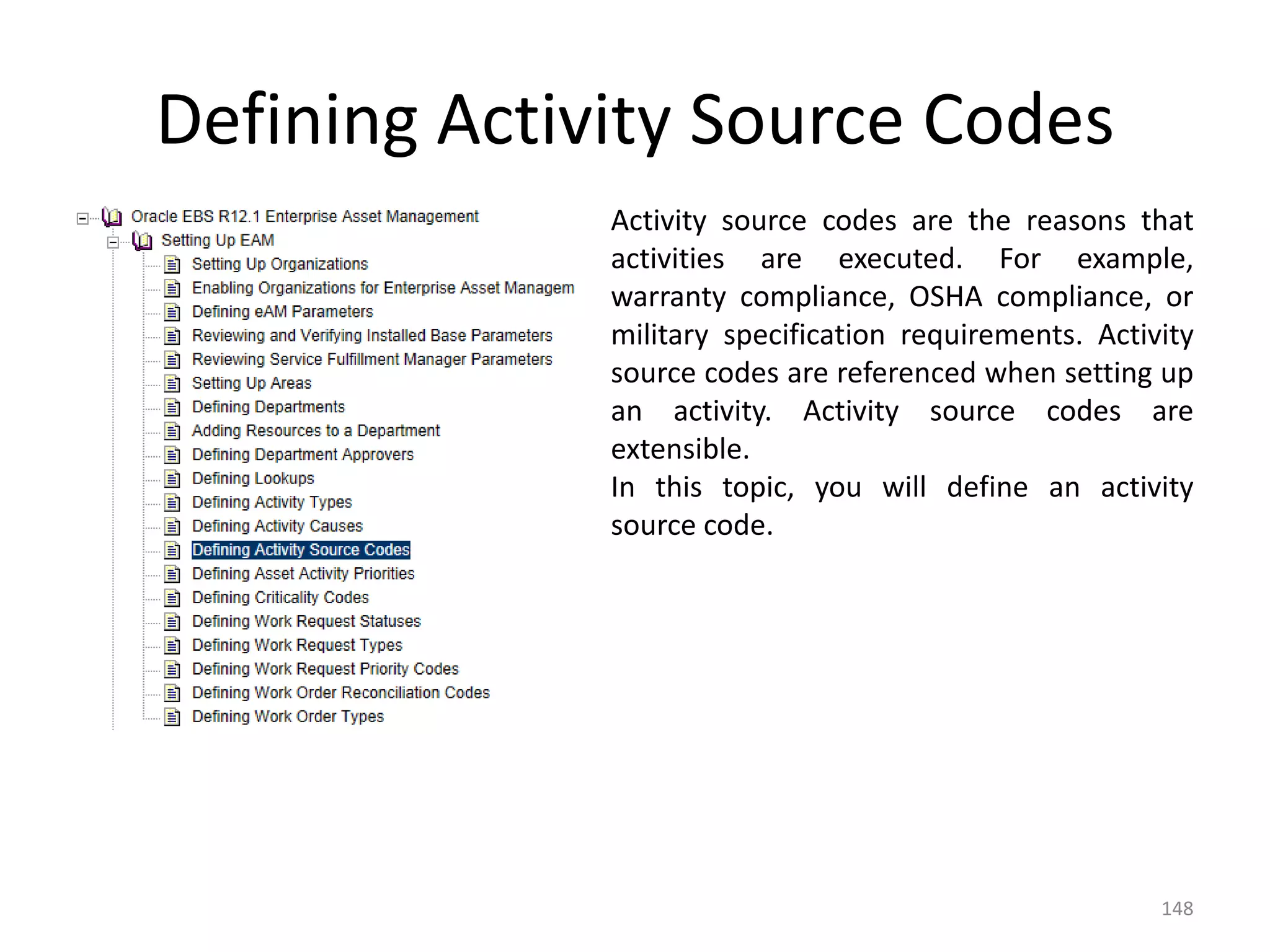 Defining Activity Source Codes
              Activity source codes are the reasons that
              activities are executed. For example,
              warranty compliance, OSHA compliance, or
              military specification requirements. Activity
              source codes are referenced when setting up
              an activity. Activity source codes are
              extensible.
              In this topic, you will define an activity
              source code.




                                                        148
 