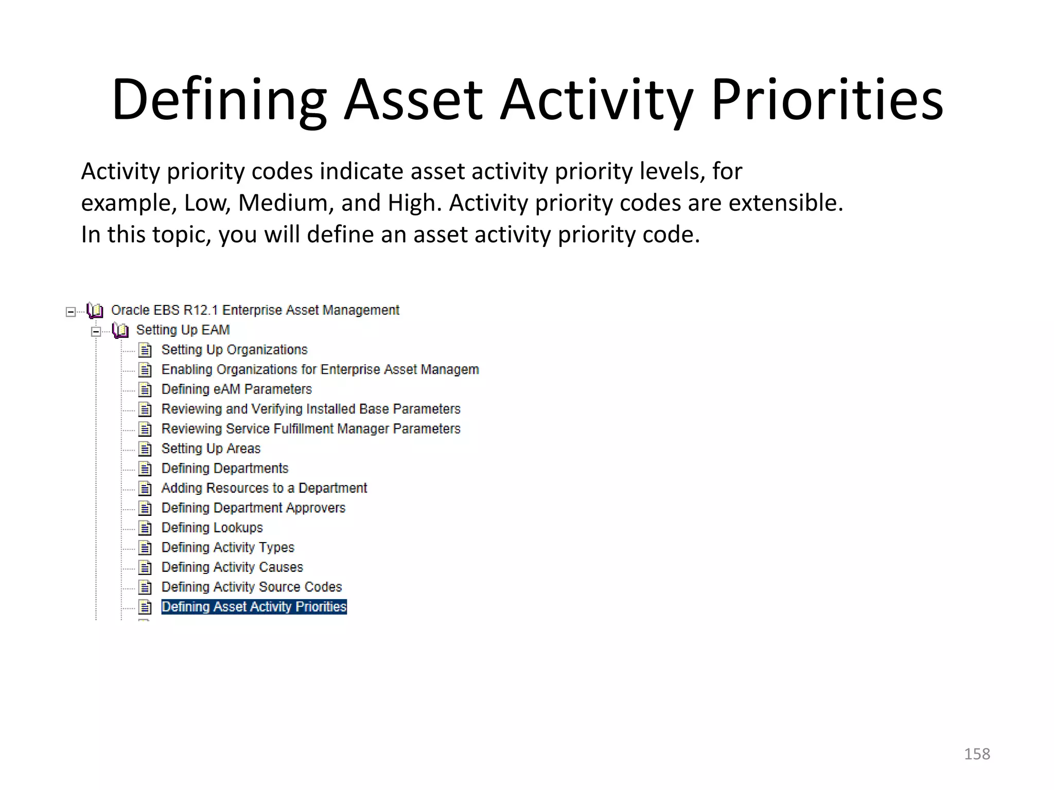 Defining Asset Activity Priorities
Activity priority codes indicate asset activity priority levels, for
example, Low, Medium, and High. Activity priority codes are extensible.
In this topic, you will define an asset activity priority code.




                                                                          158
 