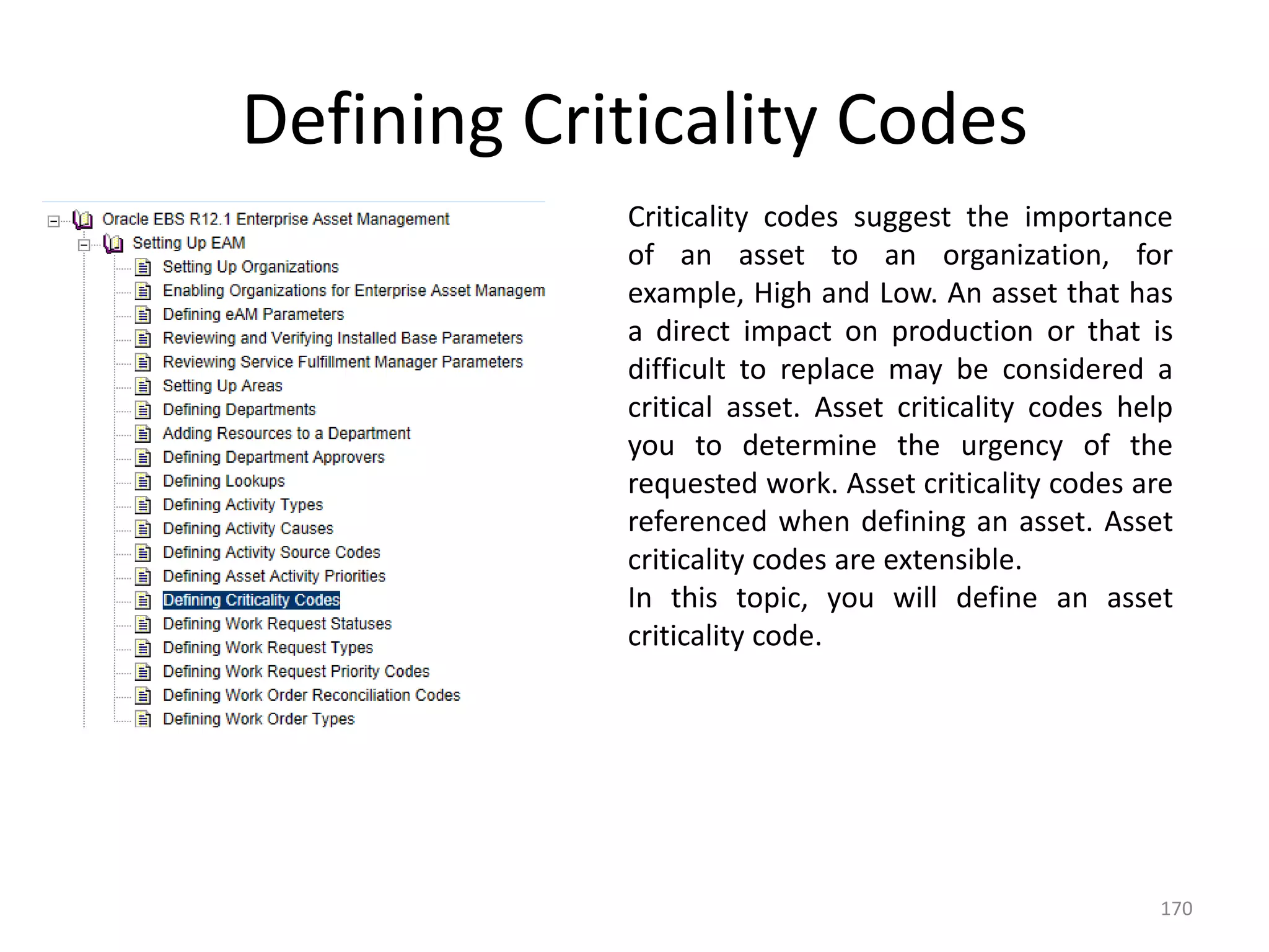 Defining Criticality Codes
            Criticality codes suggest the importance
            of an asset to an organization, for
            example, High and Low. An asset that has
            a direct impact on production or that is
            difficult to replace may be considered a
            critical asset. Asset criticality codes help
            you to determine the urgency of the
            requested work. Asset criticality codes are
            referenced when defining an asset. Asset
            criticality codes are extensible.
            In this topic, you will define an asset
            criticality code.




                                                      170
 