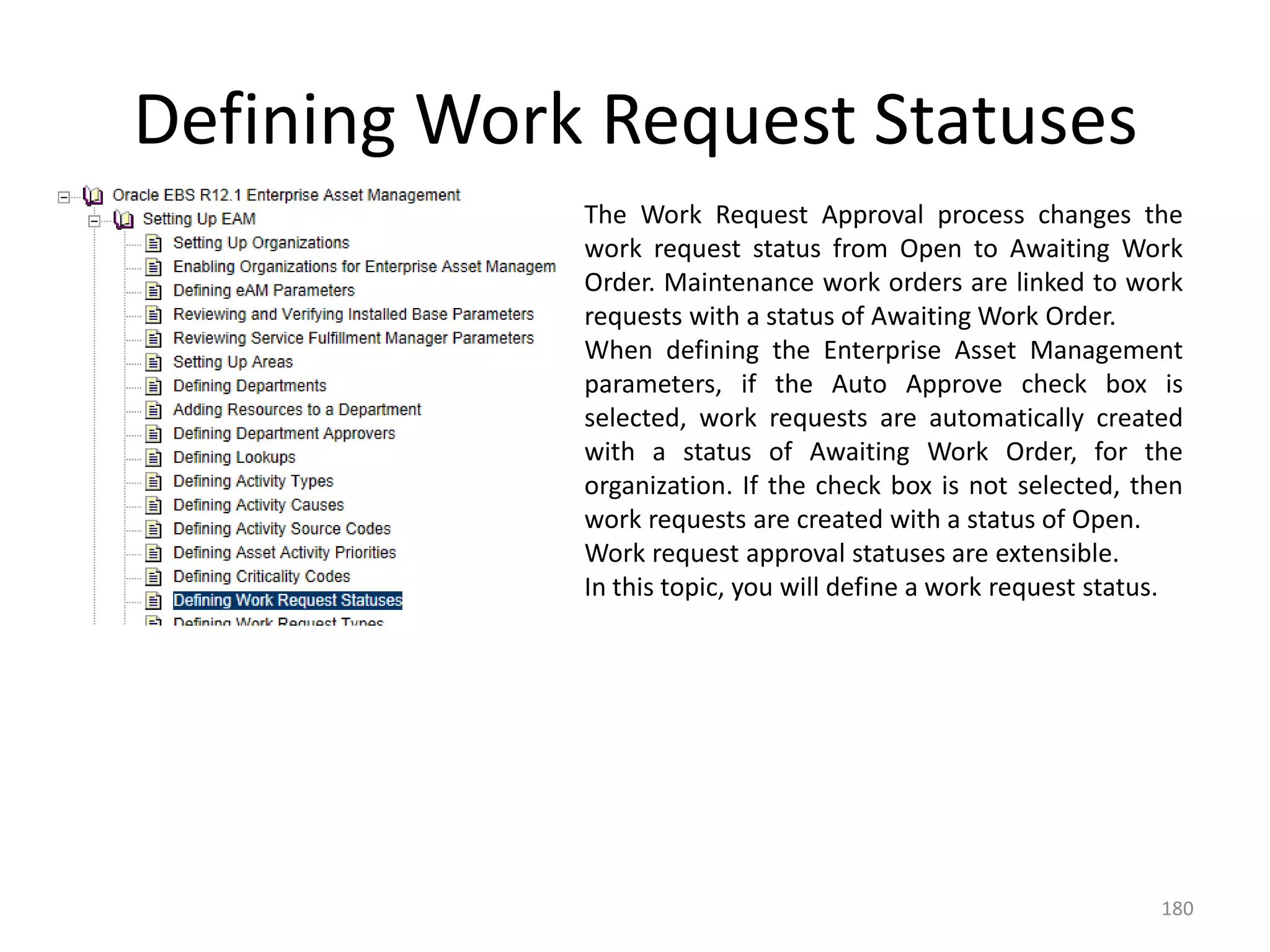 Defining Work Request Statuses
             The Work Request Approval process changes the
             work request status from Open to Awaiting Work
             Order. Maintenance work orders are linked to work
             requests with a status of Awaiting Work Order.
             When defining the Enterprise Asset Management
             parameters, if the Auto Approve check box is
             selected, work requests are automatically created
             with a status of Awaiting Work Order, for the
             organization. If the check box is not selected, then
             work requests are created with a status of Open.
             Work request approval statuses are extensible.
             In this topic, you will define a work request status.




                                                                180
 