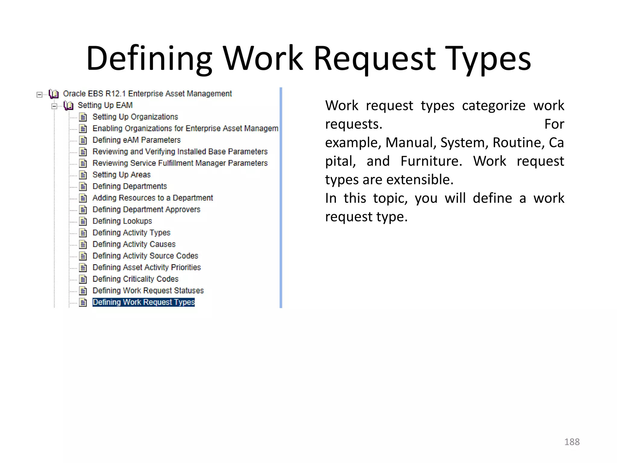 Defining Work Request Types
              Work request types categorize work
              requests.                         For
              example, Manual, System, Routine, Ca
              pital, and Furniture. Work request
              types are extensible.
              In this topic, you will define a work
              request type.




                                                  188
 