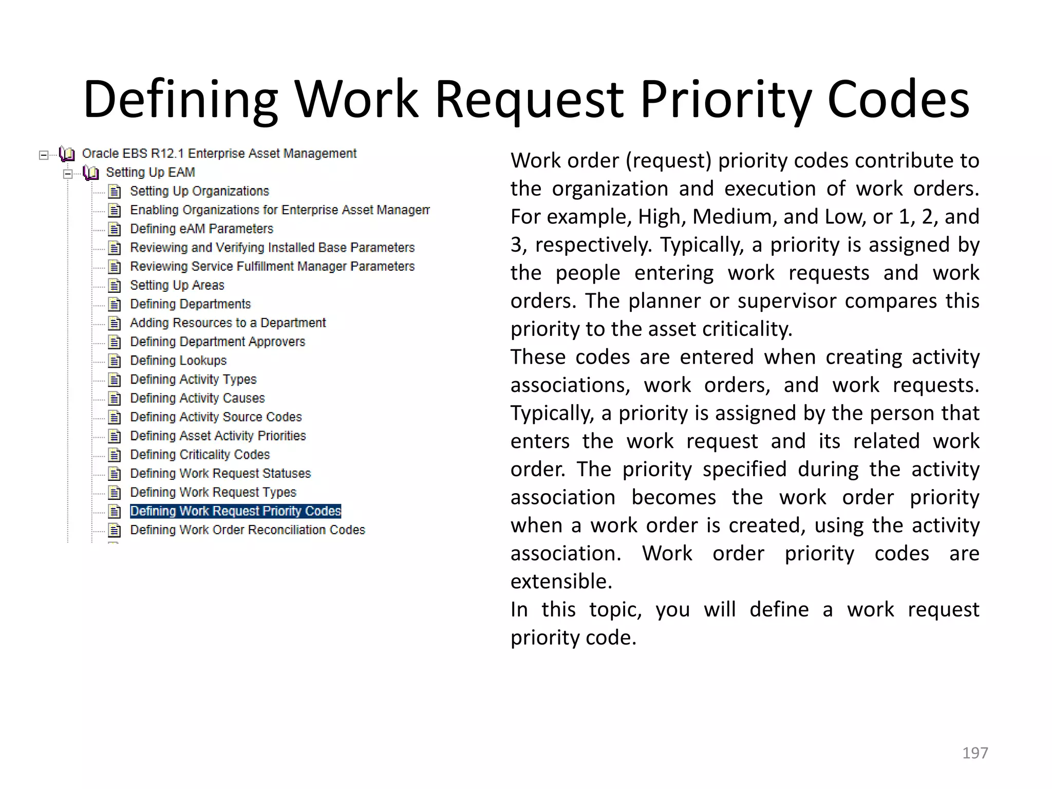 Defining Work Request Priority Codes
                 Work order (request) priority codes contribute to
                 the organization and execution of work orders.
                 For example, High, Medium, and Low, or 1, 2, and
                 3, respectively. Typically, a priority is assigned by
                 the people entering work requests and work
                 orders. The planner or supervisor compares this
                 priority to the asset criticality.
                 These codes are entered when creating activity
                 associations, work orders, and work requests.
                 Typically, a priority is assigned by the person that
                 enters the work request and its related work
                 order. The priority specified during the activity
                 association becomes the work order priority
                 when a work order is created, using the activity
                 association. Work order priority codes are
                 extensible.
                 In this topic, you will define a work request
                 priority code.



                                                                   197
 