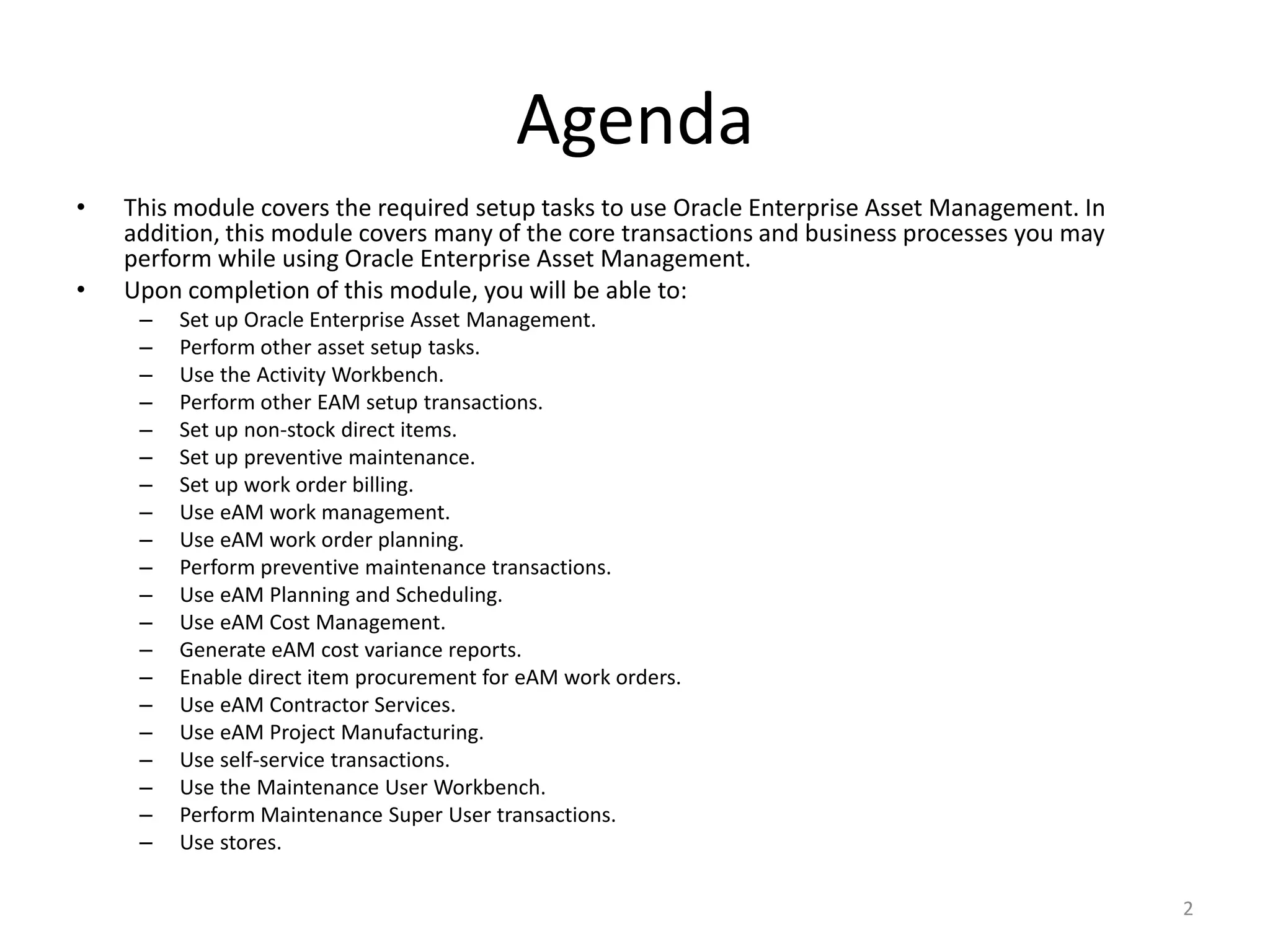Agenda
•   This module covers the required setup tasks to use Oracle Enterprise Asset Management. In
    addition, this module covers many of the core transactions and business processes you may
    perform while using Oracle Enterprise Asset Management.
•   Upon completion of this module, you will be able to:
     –   Set up Oracle Enterprise Asset Management.
     –   Perform other asset setup tasks.
     –   Use the Activity Workbench.
     –   Perform other EAM setup transactions.
     –   Set up non-stock direct items.
     –   Set up preventive maintenance.
     –   Set up work order billing.
     –   Use eAM work management.
     –   Use eAM work order planning.
     –   Perform preventive maintenance transactions.
     –   Use eAM Planning and Scheduling.
     –   Use eAM Cost Management.
     –   Generate eAM cost variance reports.
     –   Enable direct item procurement for eAM work orders.
     –   Use eAM Contractor Services.
     –   Use eAM Project Manufacturing.
     –   Use self-service transactions.
     –   Use the Maintenance User Workbench.
     –   Perform Maintenance Super User transactions.
     –   Use stores.

                                                                                                2
 