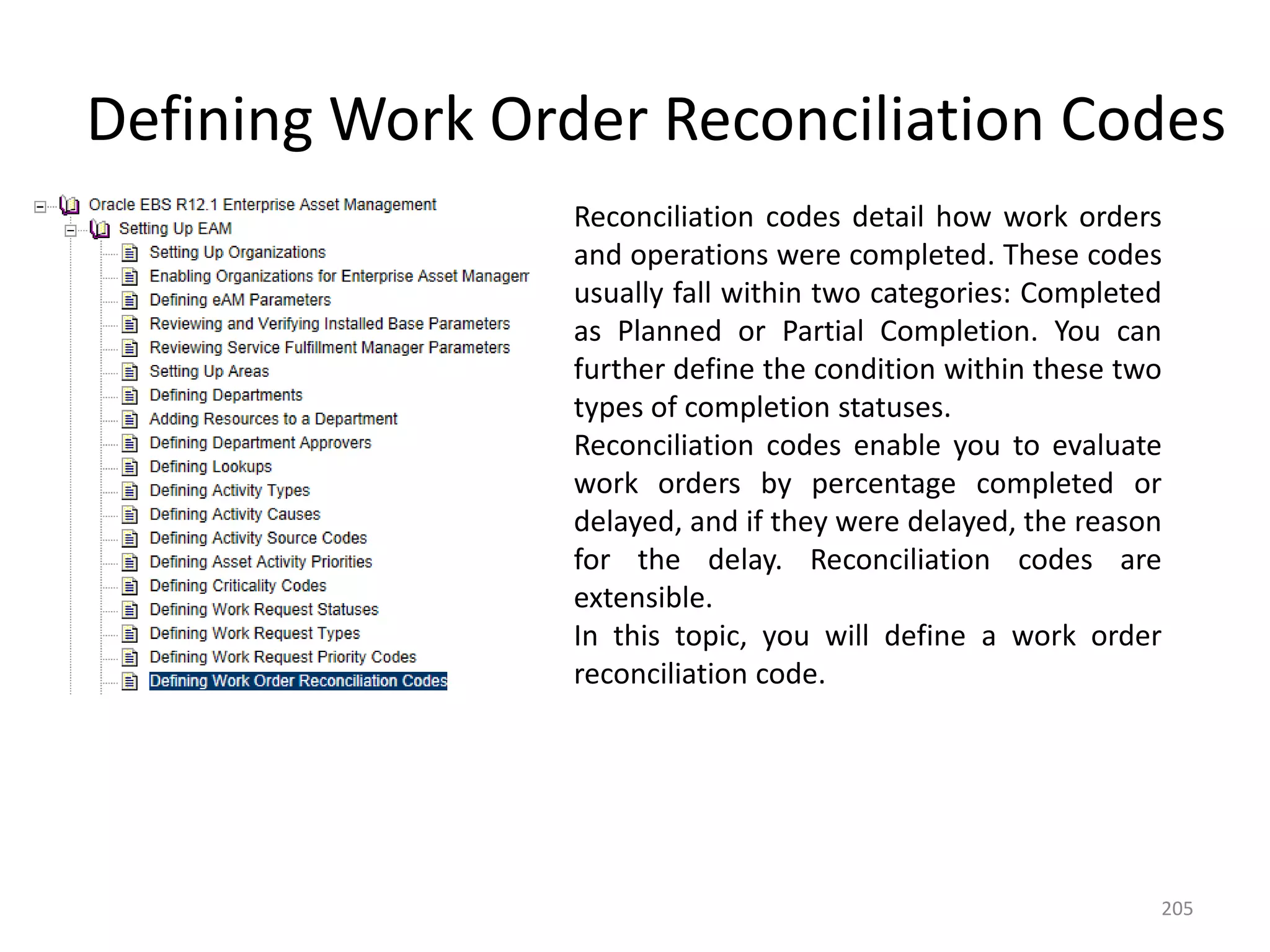 Defining Work Order Reconciliation Codes
                 Reconciliation codes detail how work orders
                 and operations were completed. These codes
                 usually fall within two categories: Completed
                 as Planned or Partial Completion. You can
                 further define the condition within these two
                 types of completion statuses.
                 Reconciliation codes enable you to evaluate
                 work orders by percentage completed or
                 delayed, and if they were delayed, the reason
                 for the delay. Reconciliation codes are
                 extensible.
                 In this topic, you will define a work order
                 reconciliation code.




                                                             205
 