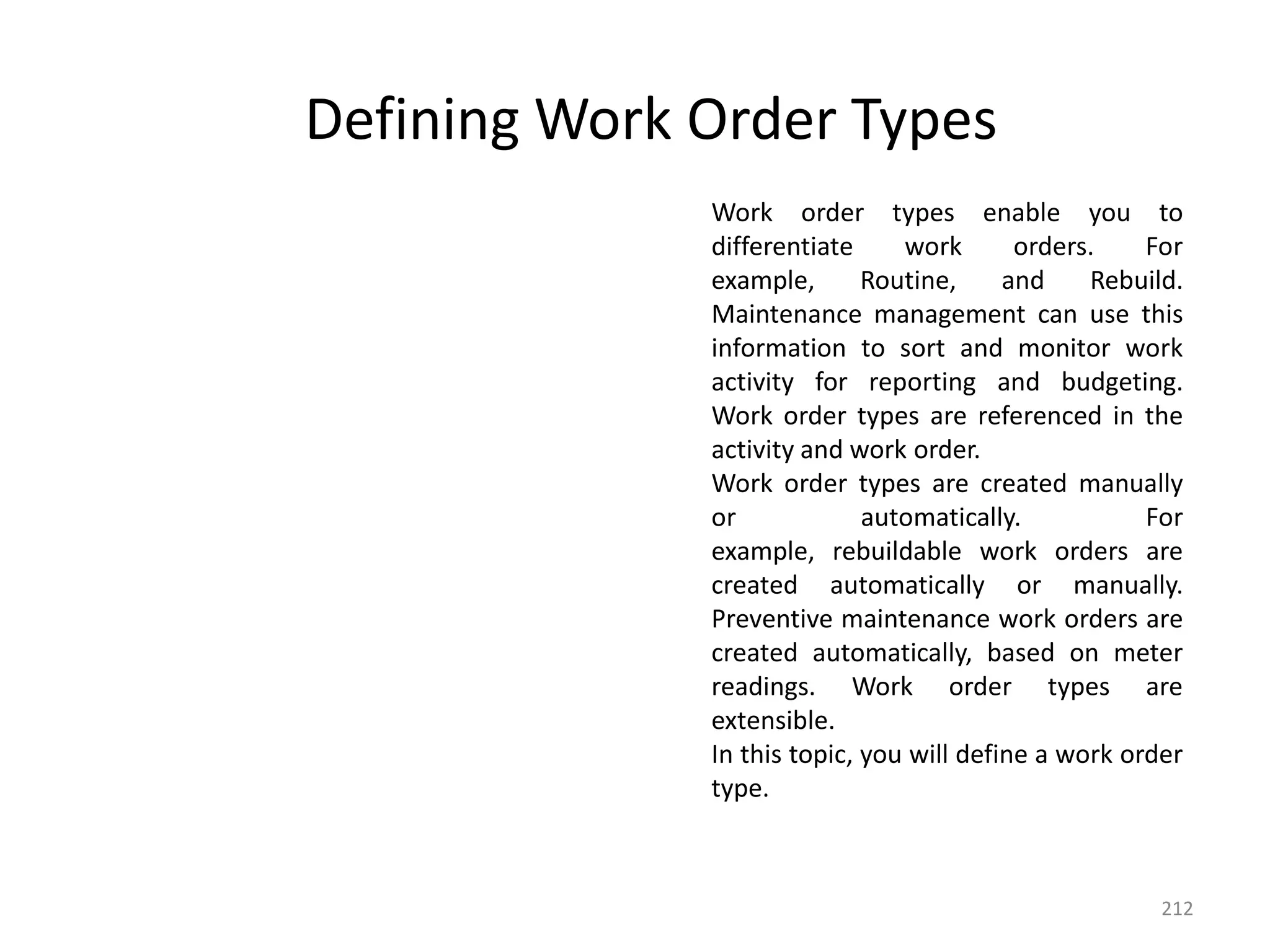 Defining Work Order Types
              Work order types enable you to
              differentiate     work       orders.    For
              example,       Routine,     and    Rebuild.
              Maintenance management can use this
              information to sort and monitor work
              activity for reporting and budgeting.
              Work order types are referenced in the
              activity and work order.
              Work order types are created manually
              or             automatically.           For
              example, rebuildable work orders are
              created automatically or manually.
              Preventive maintenance work orders are
              created automatically, based on meter
              readings. Work order types are
              extensible.
              In this topic, you will define a work order
              type.



                                                       212
 