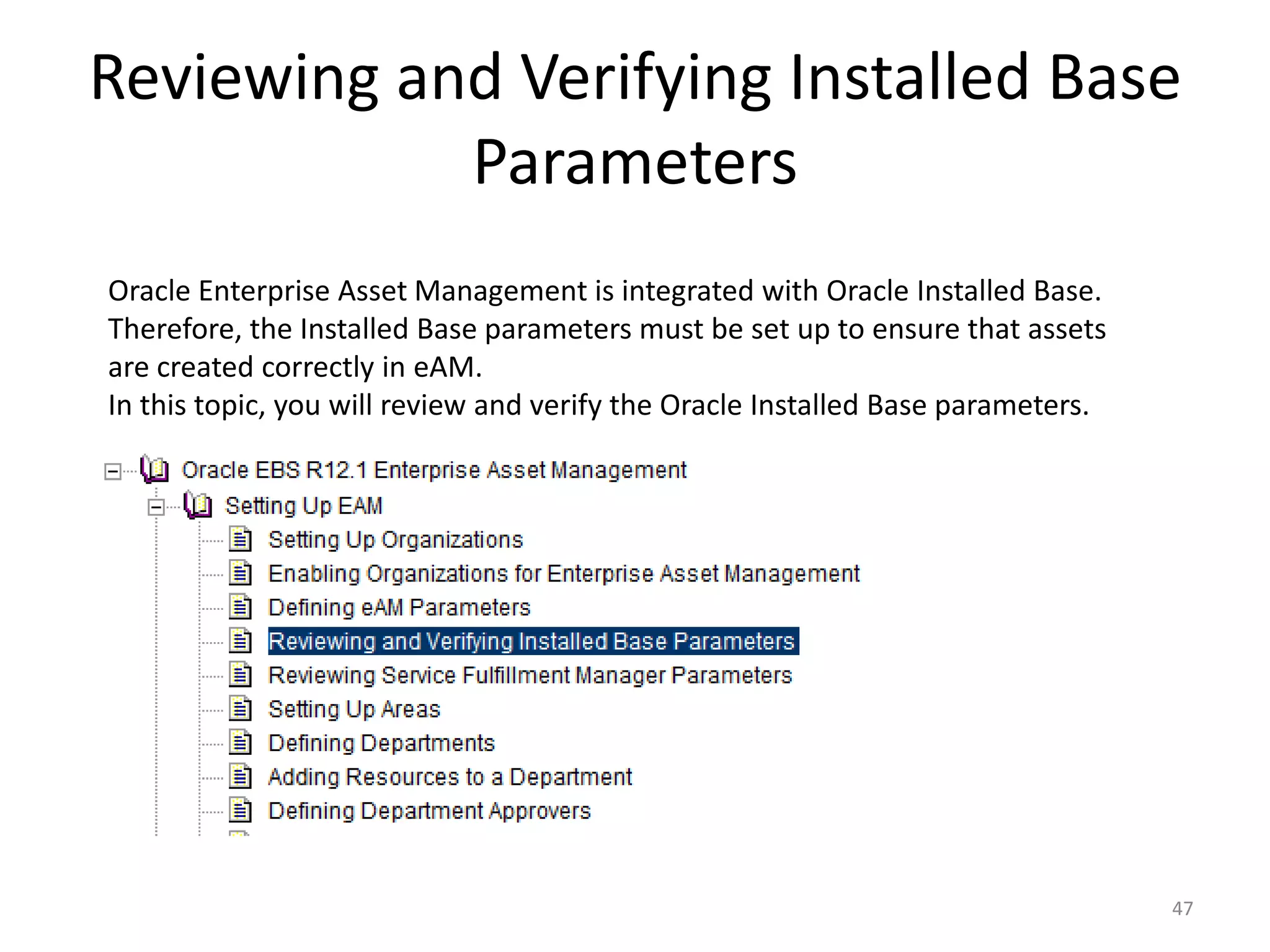 Reviewing and Verifying Installed Base
            Parameters
Oracle Enterprise Asset Management is integrated with Oracle Installed Base.
Therefore, the Installed Base parameters must be set up to ensure that assets
are created correctly in eAM.
In this topic, you will review and verify the Oracle Installed Base parameters.




                                                                                  47
 