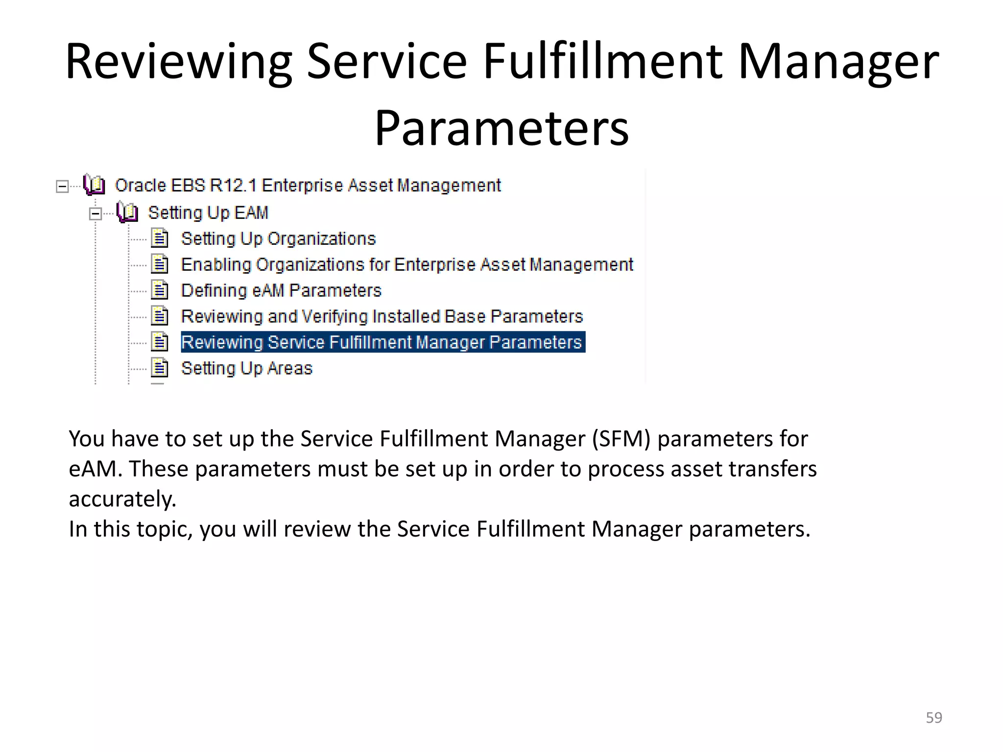 Reviewing Service Fulfillment Manager
             Parameters




You have to set up the Service Fulfillment Manager (SFM) parameters for
eAM. These parameters must be set up in order to process asset transfers
accurately.
In this topic, you will review the Service Fulfillment Manager parameters.




                                                                             59
 