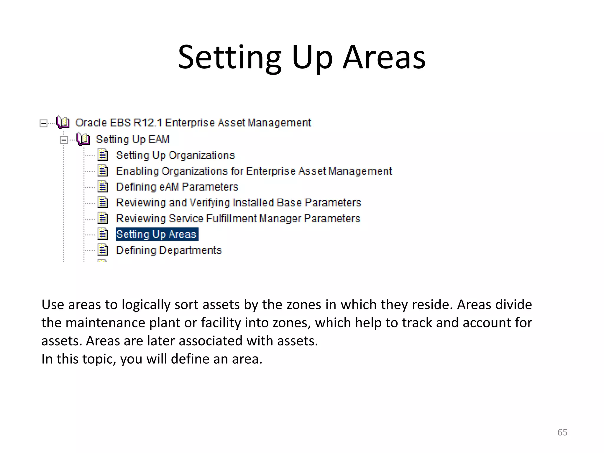 Setting Up Areas




Use areas to logically sort assets by the zones in which they reside. Areas divide
the maintenance plant or facility into zones, which help to track and account for
assets. Areas are later associated with assets.
In this topic, you will define an area.



                                                                                     65
 
