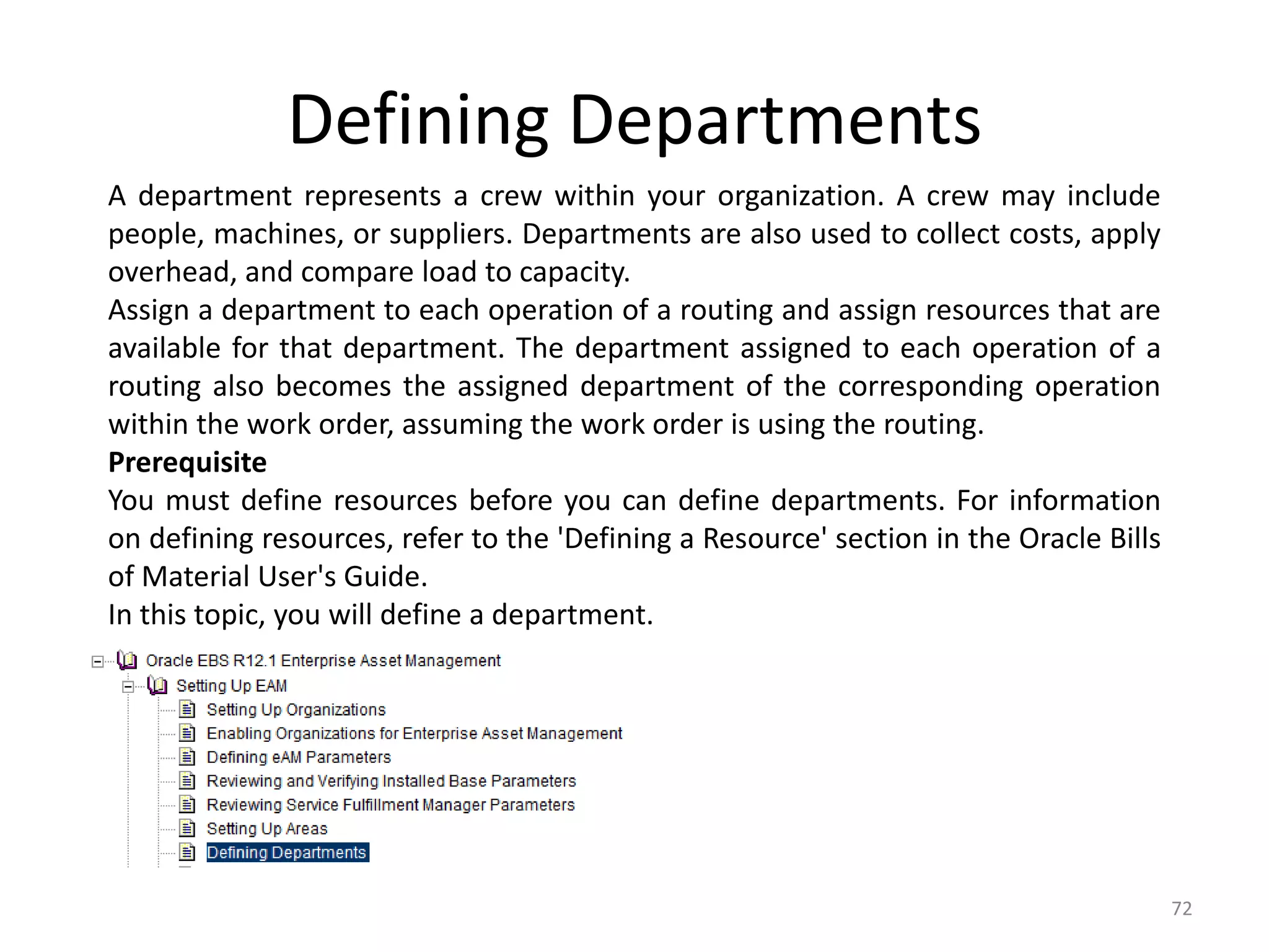 Defining Departments
A department represents a crew within your organization. A crew may include
people, machines, or suppliers. Departments are also used to collect costs, apply
overhead, and compare load to capacity.
Assign a department to each operation of a routing and assign resources that are
available for that department. The department assigned to each operation of a
routing also becomes the assigned department of the corresponding operation
within the work order, assuming the work order is using the routing.
Prerequisite
You must define resources before you can define departments. For information
on defining resources, refer to the 'Defining a Resource' section in the Oracle Bills
of Material User's Guide.
In this topic, you will define a department.




                                                                                        72
 