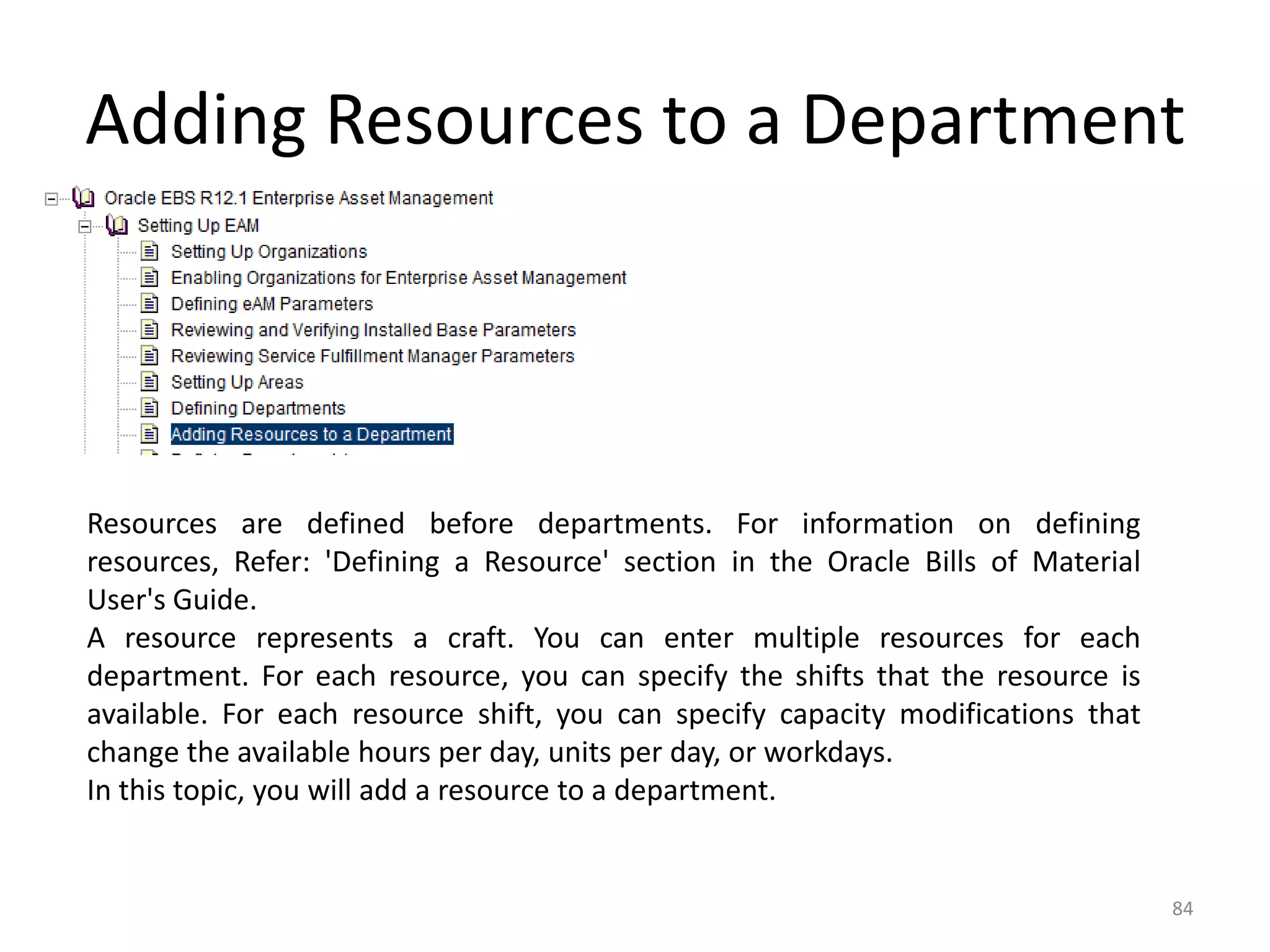 Adding Resources to a Department




Resources are defined before departments. For information on defining
resources, Refer: 'Defining a Resource' section in the Oracle Bills of Material
User's Guide.
A resource represents a craft. You can enter multiple resources for each
department. For each resource, you can specify the shifts that the resource is
available. For each resource shift, you can specify capacity modifications that
change the available hours per day, units per day, or workdays.
In this topic, you will add a resource to a department.


                                                                                  84
 