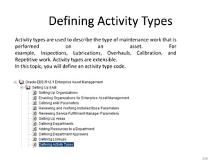 Defining Activity Types
Activity types are used to describe the type of maintenance work that is
performed                on              an           asset.        For
example, Inspections, Lubrications, Overhauls, Calibration, and
Repetitive work. Activity types are extensible.
In this topic, you will define an activity type code.




                                                                           128
 
