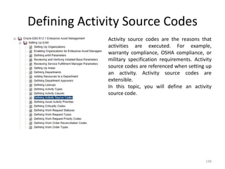 Defining Activity Source Codes
              Activity source codes are the reasons that
              activities are executed. For example,
              warranty compliance, OSHA compliance, or
              military specification requirements. Activity
              source codes are referenced when setting up
              an activity. Activity source codes are
              extensible.
              In this topic, you will define an activity
              source code.




                                                        148
 
