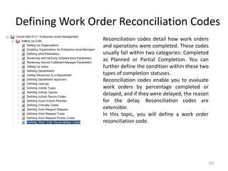Defining Work Order Reconciliation Codes
                 Reconciliation codes detail how work orders
                 and operations were completed. These codes
                 usually fall within two categories: Completed
                 as Planned or Partial Completion. You can
                 further define the condition within these two
                 types of completion statuses.
                 Reconciliation codes enable you to evaluate
                 work orders by percentage completed or
                 delayed, and if they were delayed, the reason
                 for the delay. Reconciliation codes are
                 extensible.
                 In this topic, you will define a work order
                 reconciliation code.




                                                             205
 