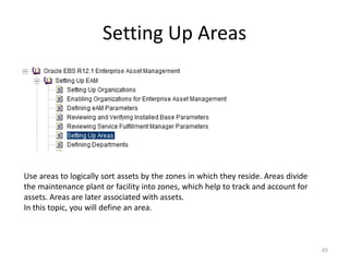 Setting Up Areas




Use areas to logically sort assets by the zones in which they reside. Areas divide
the maintenance plant or facility into zones, which help to track and account for
assets. Areas are later associated with assets.
In this topic, you will define an area.



                                                                                     65
 
