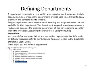 Defining Departments
A department represents a crew within your organization. A crew may include
people, machines, or suppliers. Departments are also used to collect costs, apply
overhead, and compare load to capacity.
Assign a department to each operation of a routing and assign resources that are
available for that department. The department assigned to each operation of a
routing also becomes the assigned department of the corresponding operation
within the work order, assuming the work order is using the routing.
Prerequisite
You must define resources before you can define departments. For information
on defining resources, refer to the 'Defining a Resource' section in the Oracle Bills
of Material User's Guide.
In this topic, you will define a department.




                                                                                        72
 