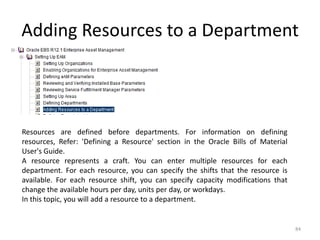 Adding Resources to a Department




Resources are defined before departments. For information on defining
resources, Refer: 'Defining a Resource' section in the Oracle Bills of Material
User's Guide.
A resource represents a craft. You can enter multiple resources for each
department. For each resource, you can specify the shifts that the resource is
available. For each resource shift, you can specify capacity modifications that
change the available hours per day, units per day, or workdays.
In this topic, you will add a resource to a department.


                                                                                  84
 