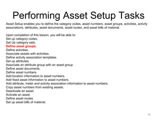 Performing Asset Setup Tasks
Asset Setup enables you to define the category codes, asset numbers, asset groups, activities, activity
associations, attributes, asset documents, asset routes, and asset bills of material.
Upon completion of this lesson, you will be able to:
Set up category codes.
Set Up category sets.
Define asset groups.
Define activities.
Associate assets with activities.
Define activity association templates.
Set up attributes.
Associate an attribute group with an asset group.
Define asset documents.
Define asset numbers.
Add location information to asset numbers.
Add fixed asset information to asset numbers.
Add attribute, meter and activity association information to asset numbers.
Copy asset numbers from existing assets.
Deactivate an asset.
Activate an asset.
Define asset routes.
Set up asset bills of material.

38

 