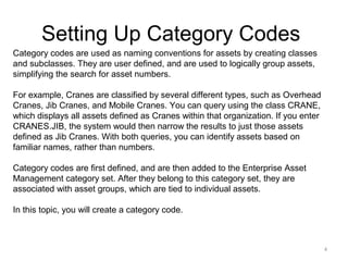 Setting Up Category Codes
Category codes are used as naming conventions for assets by creating classes
and subclasses. They are user defined, and are used to logically group assets,
simplifying the search for asset numbers.
For example, Cranes are classified by several different types, such as Overhead
Cranes, Jib Cranes, and Mobile Cranes. You can query using the class CRANE,
which displays all assets defined as Cranes within that organization. If you enter
CRANES.JIB, the system would then narrow the results to just those assets
defined as Jib Cranes. With both queries, you can identify assets based on
familiar names, rather than numbers.
Category codes are first defined, and are then added to the Enterprise Asset
Management category set. After they belong to this category set, they are
associated with asset groups, which are tied to individual assets.
In this topic, you will create a category code.

4

 
