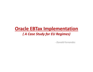 Oracle EBTax Implementation
( A Case Study for EU Regimes)
- Donald Fernandes
2012
 