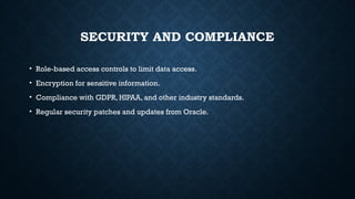 SECURITY AND COMPLIANCE
• Role-based access controls to limit data access.
• Encryption for sensitive information.
• Compliance with GDPR, HIPAA, and other industry standards.
• Regular security patches and updates from Oracle.
 