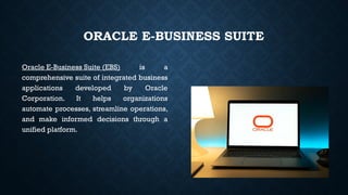 ORACLE E-BUSINESS SUITE
Oracle E-Business Suite (EBS) is a
comprehensive suite of integrated business
applications developed by Oracle
Corporation. It helps organizations
automate processes, streamline operations,
and make informed decisions through a
unified platform.
 