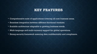 KEY FEATURES
• Comprehensive suite of applications covering all core business areas.
• Seamless integration between different functional modules.
• Scalable architecture adaptable to growing business needs.
• Multi-language and multi-currency support for global operations.
• Strong security framework ensuring data confidentiality and compliance.
 