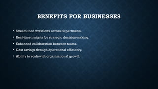 BENEFITS FOR BUSINESSES
• Streamlined workflows across departments.
• Real-time insights for strategic decision-making.
• Enhanced collaboration between teams.
• Cost savings through operational efficiency.
• Ability to scale with organizational growth.
 