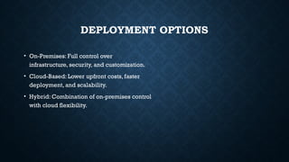 DEPLOYMENT OPTIONS
• On-Premises: Full control over
infrastructure, security, and customization.
• Cloud-Based: Lower upfront costs, faster
deployment, and scalability.
• Hybrid: Combination of on-premises control
with cloud flexibility.
 