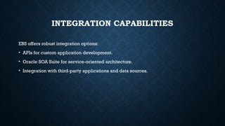 INTEGRATION CAPABILITIES
EBS offers robust integration options:
• APIs for custom application development.
• Oracle SOA Suite for service-oriented architecture.
• Integration with third-party applications and data sources.
 