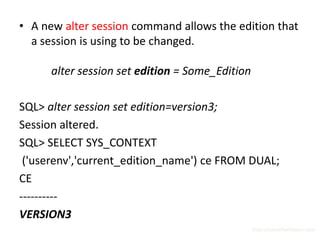 • A new alter session command allows the edition that
  a session is using to be changed.

      alter session set edition = Some_Edition

SQL> alter session set edition=version3;
Session altered.
SQL> SELECT SYS_CONTEXT
 ('userenv','current_edition_name') ce FROM DUAL;
CE
----------
VERSION3
                                                 http://surachartopun.com
 