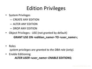 Edition Privileges
• System Privileges
   – CREATE ANY EDITION
   – ALTER ANY EDITION
   – DROP ANY EDITION
• Object Privileges - USE (not granted by default)
      GRANT USE ON <edition_name> TO <user_name>;

• Roles
  system privileges are granted to the DBA role (only).
• Enable Editioning
      ALTER USER <user_name> ENABLE EDITIONS;

                                                     http://surachartopun.com
 