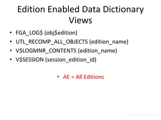 Edition Enabled Data Dictionary
                 Views
•   FGA_LOG$ (obj$edition)
•   UTL_RECOMP_ALL_OBJECTS (edition_name)
•   V$LOGMNR_CONTENTS (edition_name)
•   V$SESSION (session_edition_id)

                 • AE = All Editions




                                        http://surachartopun.com
 