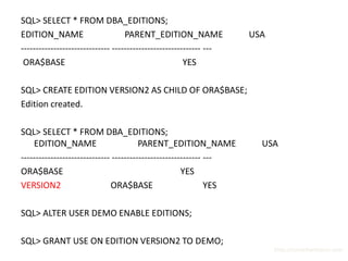 SQL> SELECT * FROM DBA_EDITIONS;
EDITION_NAME                       PARENT_EDITION_NAME              USA
------------------------------ ------------------------------ ---
 ORA$BASE                                              YES

SQL> CREATE EDITION VERSION2 AS CHILD OF ORA$BASE;
Edition created.

SQL> SELECT * FROM DBA_EDITIONS;
    EDITION_NAME                        PARENT_EDITION_NAME           USA
------------------------------ ------------------------------ ---
ORA$BASE                                              YES
VERSION2                      ORA$BASE                        YES

SQL> ALTER USER DEMO ENABLE EDITIONS;

SQL> GRANT USE ON EDITION VERSION2 TO DEMO;
                                                                          http://surachartopun.com
 