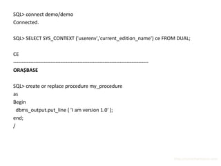 SQL> connect demo/demo
Connected.

SQL> SELECT SYS_CONTEXT ('userenv','current_edition_name') ce FROM DUAL;

CE
--------------------------------------------------------------------------------
ORA$BASE

SQL> create or replace procedure my_procedure
as
Begin
  dbms_output.put_line ( 'I am version 1.0' );
end;
/




                                                                                   http://surachartopun.com
 