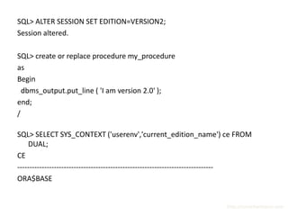SQL> ALTER SESSION SET EDITION=VERSION2;
Session altered.

SQL> create or replace procedure my_procedure
as
Begin
  dbms_output.put_line ( 'I am version 2.0' );
end;
/

SQL> SELECT SYS_CONTEXT ('userenv','current_edition_name') ce FROM
    DUAL;
CE
--------------------------------------------------------------------------------
ORA$BASE


                                                                       http://surachartopun.com
 