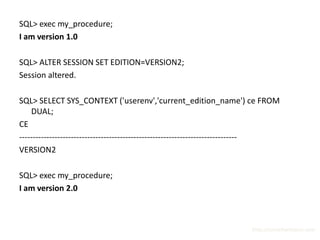 SQL> exec my_procedure;
I am version 1.0

SQL> ALTER SESSION SET EDITION=VERSION2;
Session altered.

SQL> SELECT SYS_CONTEXT ('userenv','current_edition_name') ce FROM
    DUAL;
CE
--------------------------------------------------------------------------------
VERSION2

SQL> exec my_procedure;
I am version 2.0



                                                                       http://surachartopun.com
 